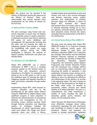 Safe School Policies and Practices 
Plan Nepal 
This study is commissioned by Plan Nepal in the support from NDRC Nepal 
than this amount can be granted if the Ministry of Education secures the approval of the Ministry of Finance.” These rules acknowledge that natural disasters have consequences for the safety of schools for the first time. 
xi. National Plan of Action (2003) 
This plan envisages using formal and non- formal education to ensure that all children have ‘equitable access to quality education.’ It addresses pertinent issues like (i) achieving EFA goals, (ii) early childhood and development, (iii) appropriate learning and life skills, and (iv) ensuring the rights of indigenous people. Even though a rationale for establishing safe schools was made blatantly obvious during the 1988 earthquake in Udaypur, the majority of Nepal’s policies, frameworks and plans are disaster-blind. 
Xii. Education for All (2004–09) 
Nepal EFA (2004–09) was a natural continuation of BPEP I and II, a strategic program guided by the national policy to provide free and compulsory primary education to all children. Its components are based on the six EFA goals as well as plus the additional goal of ‘ensuring the right of indigenous people and linguistic minorities to basic and primary education through mother tongue’. 
Implementing Nepal EFA, which focused on primary education and led to the development of the School Sector Reform Program (2009-2014), helped Nepal make significant progress in basic education. It fostered the decentralization of educational decisions and management as key to increasing access, meeting learning needs through inclusive education, and improving quality. Its strategies included the development of school improvement plans, which were linked with village and district education plans and which, in theory, enabled schools and communities to plan and monitor work with a view toward managing and thereby improving access, quality, retention, and achievement. In practice, however, things are different: a review of Nepal EFA revealed that School Improvement Plans are mainly used to secure or allocate allocating funding not to carry out genuine community-based planning for local education needs. Overall, the review concluded that the performance of the EFA is not satisfactorily. 
xiii. School Sector Reform Plan (2009-15) 
This plan came into being after Nepal EFA (2004-09) ended. It is a long-term strategic plan for achieving certain goals and objectives related to both basic and secondary education (2009-14). It comprises key strategic interventions and the estimated financial resources required to implement them. It continues the activities of Nepal EFA, the Secondary Education Support Programme, the Community School Support Programme and Teacher Education Project and also introduces new, strategic reforms such as restructuring school education and improving the quality of education. It also emphasizes increasing access among out-of- school children and commits to enabling all children to learn by enhancing the efficiency and effectiveness of the delivery of services in the education sector. This plan is based on Article 29 of the Convention on the Rights of the Child, which reads “to develop its personality, talents, physical and mental abilities to its fullest potential”. This plan is a comprehensive one which mainstreams a number of issues, including the right to education, gender parity, inclusion, and equity, into the education sector. 
Under this plan, the Department of Education more effectively manages school safety, particularly regarding the safe construction and retrofitting of schools to meet national standards. Masons and engineers are trained to oversee construction, implement  