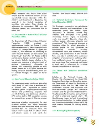 Safe School Policies and Practices 
Plan Nepal 
This study is commissioned by Plan Nepal in the support from NDRC Nepal 
safety standards and ensure safer public schools, but the insufficient numbers of such capacitated human resources within the Ministry and Department of Education, has resulted in the limited translation of provisions into action. Thus, despite its willingness to mainstream DRR into the education system, the government has its hands tied. 
xiv. Department of Water-Induced Disaster Prevention (2003) 
The Department of Water-Induced Disaster Prevention (2003) produced a supplementary reader for Grade 5 which contains seven units: (i) Nepal’s geographical situation, (ii) concepts related to, types and causes of, and measures for controlling of water-induced disaster, (iii) soil erosion, (iv) landslides, (v) debris flow (vi) floods, and (vi) participatory disaster control measures. The last chapter includes topics relating to the concept and mapping of disaster, trends of hazards, disseminating information to people, and evacuating people to safe places. While this is a good initiative for making curriculum disaster-friendly, there are no vertical linkages to upper or lower grades. 
xv. Non-Formal Education Policy (2007) 
The government-issued non-formal education (NFE) policy of 2007 aims to establish NFE as parallel and equivalent to formal education system. This policy envisions having literacy and post-literacy programs that provided lifelong and continuous education. NFE centres deliver NFE education services for various target groups of illiterate people. 
Alternative schooling opportunities for out- of-school children and school drop-outs through the open education mode are also provided for. The curriculum takes into account many issues, but not school safety and disaster issues. In fact, words like “disaster” and “school safety” are not even used. 
xvi. National Curriculum Framework for School Education (2007) 
This framework emphasizes the relationship between education and issues related to the democratic polity and human rights. ”Education,” it declares, “should help enhance and strengthen social justice, democracy, human rights, co-existence, equity and equality. Education should also address peace, tolerance, etiquette and employment.” This framework provides a long-term vision for school education. It includes policy for and guidelines on contemporary curricula, including environmental issues like plantation, natural disaster, and conservation. It also includes home and school sanitation, the causes and mitigation of environmental pollution, safety from accidents involving fire, electric current and sharp tools. This framework contributed a good deal to safe-school by including disaster-related issues in curriculum. 
xvii. Nepal Risk Reduction Consortium (2009) 
Building on the National Strategy for Disaster Risk Management, the Nepal Risk Reduction Consortium was formed to support the Government of Nepal in developing a long-term action plan for DRR. Based on government priorities and discussions with multi-stakeholder groups, the consortium members and the government identified five flagship areas for immediate action, the first of which is school and hospital safety. This flagship area focuses on both structural and non-structural mechanisms for making schools and hospitals earthquake-resilient and is the most relevant initiative for making schools safer. 
xviii. Building Regulations (2009) 
 