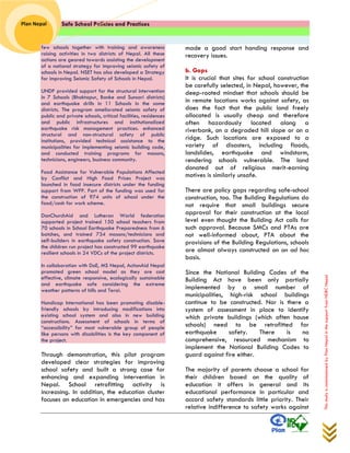 Safe School Policies and Practices 
Plan Nepal 
This study is commissioned by Plan Nepal in the support from NDRC Nepal 
few schools together with training and awareness raising activities in two districts of Nepal. All these actions are geared towards assisting the development of a national strategy for improving seismic safety of schools in Nepal. NSET has also developed a Strategy for improving Seismic Safety of Schools in Nepal. UNDP provided support for the structural intervention in 7 Schools (Bhaktapur, Banke and Sunsari districts) and earthquake drills in 11 Schools in the same districts. The program ameliorated seismic safety of public and private schools, critical facilities, residences and public infrastructures and institutionalized earthquake risk management practices. enhanced structural and non-structural safety of public institutions, provided technical assistance to the municipalities for implementing seismic building code, and conducted training programs for masons, technicians, engineers, business community. Food Assistance for Vulnerable Populations Affected by Conflict and High Food Prices Project was launched in food insecure districts under the funding support from WFP. Part of the funding was used for the construction of 974 units of school under the food/cash for work scheme. DanChurchAid and Lutheran World federation supported project trained 150 school teachers from 70 schools in School Earthquake Preparedness from 6 batches, and trained 734 masons/technicians and self-builders in earthquake safety construction. Save the children run project has constructed 99 earthquake resilient schools in 24 VDCs of the project districts. In collaboration with DoE, MS Nepal, ActionAid Nepal promoted green school model as they are cost effective, climate responsive, ecologically sustainable and earthquake safe considering the extreme weather patterns of hills and Terai. Handicap International has been promoting disable- friendly schools by introducing modifications into existing school system and also in new building constructions. Assessment of schools in terms of “accessibility” for most vulnerable group of people like persons with disabilities is the key component of the project. 
Through demonstration, this pilot program developed clear strategies for improving school safety and built a strong case for enhancing and expanding intervention in Nepal. School retrofitting activity is increasing. In addition, the education cluster focuses on education in emergencies and has made a good start handing response and recovery issues. 
b. Gaps 
It is crucial that sites for school construction be carefully selected, in Nepal, however, the deep-rooted mindset that schools should be in remote locations works against safety, as does the fact that the public land freely allocated is usually cheap and therefore often hazardously located along a riverbank, on a degraded hill slope or on a ridge. Such locations are exposed to a variety of disasters, including floods, landslides, earthquake and windstorm, rendering schools vulnerable. The land donated out of religious merit-earning motives is similarly unsafe. 
There are policy gaps regarding safe-school construction, too. The Building Regulations do not require that small buildings secure approval for their construction at the local level even thought the Building Act calls for such approval. Because SMCs and PTAs are not well-informed about, PTA about the provisions of the Building Regulations, schools are almost always constructed on an ad hoc basis. 
Since the National Building Codes of the Building Act have been only partially implemented by a small number of municipalities, high-risk school buildings continue to be constructed. Nor is there a system of assessment in place to identify which private buildings (which often house schools) need to be retrofitted for earthquake safety. There is no comprehensive, resourced mechanism to implement the National Building Codes to guard against fire either. 
The majority of parents choose a school for their children based on the quality of education it offers in general and its educational performance in particular and accord safety standards little priority. Their relative indifference to safety works against  