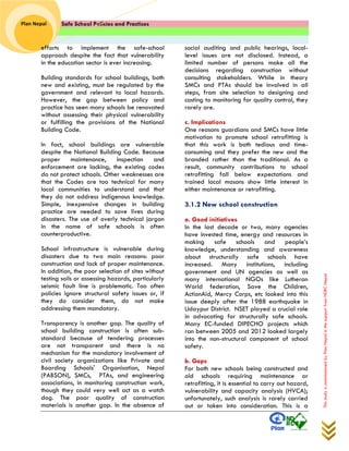 Safe School Policies and Practices 
Plan Nepal 
This study is commissioned by Plan Nepal in the support from NDRC Nepal 
efforts to implement the safe-school approach despite the fact that vulnerability in the education sector is ever increasing. 
Building standards for school buildings, both new and existing, must be regulated by the government and relevant to local hazards. However, the gap between policy and practice has seen many schools be renovated without assessing their physical vulnerability or fulfilling the provisions of the National Building Code. 
In fact, school buildings are vulnerable despite the National Building Code. Because proper maintenance, inspection and enforcement are lacking, the existing codes do not protect schools. Other weaknesses are that the Codes are too technical for many local communities to understand and that they do not address indigenous knowledge. Simple, inexpensive changes in building practice are needed to save lives during disasters. The use of overly technical jargon in the name of safe schools is often counterproductive. 
School infrastructure is vulnerable during disasters due to two main reasons: poor construction and lack of proper maintenance. In addition, the poor selection of sites without testing soils or assessing hazards, particularly seismic fault line is problematic. Too often policies ignore structural safety issues or, if they do consider them, do not make addressing them mandatory. 
Transparency is another gap. The quality of school building construction is often sub- standard because of tendering processes are not transparent and there is no mechanism for the mandatory involvement of civil society organizations like Private and Boarding Schools' Organisation, Nepal (PABSON), SMCs, PTAs, and engineering associations, in monitoring construction work, though they could very well act as a watch dog. The poor quality of construction materials is another gap. In the absence of social auditing and public hearings, local- level issues are not disclosed. Instead, a limited number of persons make all the decisions regarding construction without consulting stakeholders. While in theory SMCs and PTAs should be involved in all steps, from site selection to designing and costing to monitoring for quality control, they rarely are. 
c. Implications 
One reasons guardians and SMCs have little motivation to promote school retrofitting is that this work is both tedious and time- consuming and they prefer the new and the branded rather than the traditional. As a result, community contributions to school retrofitting fall below expectations and trained local masons show little interest in either maintenance or retrofitting. 
3.1.2 New school construction 
a. Good initiatives 
In the last decade or two, many agencies have invested time, energy and resources in making safe schools and people’s knowledge, understanding and awareness about structurally safe schools have increased. Many institutions, including government and UN agencies as well as many international NGOs like Lutheran World federation, Save the Children, ActionAid, Mercy Corps, etc looked into this issue deeply after the 1988 earthquake in Udaypur District. NSET played a crucial role in advocating for structurally safe schools. Many EC-funded DIPECHO projects which ran between 2005 and 2012 looked largely into the non-structural component of school safety. 
b. Gaps 
For both new schools being constructed and old schools requiring maintenance or retrofitting, it is essential to carry out hazard, vulnerability and capacity analysis (HVCA); unfortunately, such analysis is rarely carried out or taken into consideration. This is a  