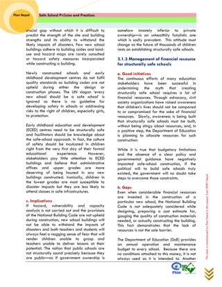 Safe School Policies and Practices 
Plan Nepal 
This study is commissioned by Plan Nepal in the support from NDRC Nepal 
crucial gap without which it is difficult to predict the strength of the site and building strengths and its ability to withstand the likely impacts of disasters. Few new school buildings adhere to building codes and land- use and hazard maps are rarely consulted or hazard safety measures incorporated while constructing a building. 
Newly constructed schools and early childhood development centres do not fulfil quality standards as building codes are not upheld during either the design or construction phases. The UN slogan ‘every new school should be a safe school’ is ignored as there is no guideline for developing safety in schools or addressing risks to the right of children, especially girls, to protection. 
Early childhood education and development (ECED) centres need to be structurally safe and facilitators should be knowledge about the safe-school approach. In fact, the culture of safety should be inculcated in children right from the very first day of their formal educational experience. However, stakeholders pay little attention to ECED buildings and believe that administrative offices and upper grades are more deserving of being housed in any new buildings constructed. Ironically, children in the lowest grades are most susceptible to disaster impacts but they are less likely to attend classes in safe infrastructures. 
c. Implications 
If hazard, vulnerability and capacity analysis is not carried out and the provisions of the National Building Code are not upheld during construction, new school buildings will not be able to withstand the impacts of disasters and both teachers and students will always feel a nagging sense of fear that will render children unable to grasp and teachers unable to deliver lessons at their potential. The notion that public schools are not structurally sound precisely because they are public—as if government ownership is somehow innately inferior to private ownership—is an unhealthily fatalistic one which is sadly prevalent. This attitude must change as the future of thousands of children rests on establishing structurally safe schools. 
3.1.3 Management of financial resource for structurally safe schools 
a. Good initiatives 
The continuous efforts of many education stakeholders have been successful in undermining the myth that creating structurally safe school requires a lot of financial resources. Through advocacy, civil society organizations have raised awareness that children’s lives should not be compared to or compromised for the sake of financial resources. Slowly, awareness is being built that structurally safe schools must be built, without being stingy about resources, and, in a positive step, the Department of Education is planning to allocate resources for such construction. 
While it is true that budgetary limitations and the absence of a clear policy and governmental guidance have negatively impacted safe-school construction, if the political will to build safe schools truly existed, the government will no doubt take steps to overcome those constraints. 
b. Gaps 
Even when considerable financial resources are invested in the construction of a particular new school, the National Building Code is not adequately considered while designing, preparing a cost estimate for, gauging the quality of construction materials needed, or actually constructing the building. This fact demonstrates that the lack of resources is not the sole barrier. 
The Department of Education (DoE) provides an annual operation and maintenance budget to every school. Because there are no conditions attached to this money, it is not always used as it is intended to. Another  