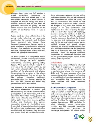 Safe School Policies and Practices 
Plan Nepal 
This study is commissioned by Plan Nepal in the support from NDRC Nepal 
problem occurs when the DoE supplies a school undertaking construction or maintenance with less money than it has anticipated, rendering it either unable to complete the work or forcing it to resort to cheaper materials that do not meet the prescribed standards of quality. The DoE neither monitors nor even comments on the quality of construction work, in such a situation. 
Recent trends show that while the loss of life during major disasters has decreased significantly, the economic and livelihood losses associated with disasters have increased considerably; thereby putting a drain on already stressed national education budgets. The resultant economizing may decrease children’s access to education and reduce the quality of their learning. To entice parents in a competitive market environment, private boarding schools focus on the strength of their academic achievement, completely ignoring safety factors. When parents visit, they search for evidence of its educational quality, but do not explore physical safety issues like the condition of the playground and physical infrastructure, the presence of fire alarms and extinguishers and first aid kits and the like, policies regarding punishment, evacuation plans for disasters despite the fact that their children will spend long periods in the school environment. The difference in the level of understanding of various stakeholders is another gap. Effective safety requires the commitment and participation of all stakeholders, but in this case some stakeholders namely, parents are often more willing to align themselves with safety policy than others (namely, political leaders and teachers). One common reservation among all stakeholders stems from a lack of appreciation about the need for safety, while teachers may feel safety considerations will increase their workload and parents that it will cost them financially. Since government resources do not suffice and donor agencies have not yet translated their commitment into action, the quality of work is sub-standard and schools did not meet the ideal of structural safety. Because the budget is low, SMCs are tempted to engage in ad hoc construction and maintenance too often awarding the dear and near contractors instead of mobilizing, as makes sense, the members of both the committee itself and the PTAs for additional financial resources. Sometimes the budget for operation and maintenance is not even used for that purpose instead, guided by the political pressure and vested interest, committee use it to pay teacher salaries. The efforts of donor agencies are not systematic; they occur irregularly and are patchy in approach. Donors do engage education stakeholders but channel few resources and are not guiding local players toward a safe landing and a logical end. 
c. Implications Financial transparency will foster a culture of trust. Poor transparency regarding the budget received from the government results in confrontations among the members of SMCs and PTAs over resources. When this happens, there is little chance of co-financing or parallel funding from donor agencies, and local stakeholders lose the motivation to share resources and make community contributions. 
3.2 Non-structural component 
The non-structural component includes school evacuation and safe haven programs and awareness campaigns. It works toward creating a learning environment in which there is zero tolerance for sexual abuse and bullying. Providing for non-structural safety includes incorporating DRR curriculum in school education, running co-curricular activities with DRR messages, organizing capacity-building and engaging in knowledge management. This section briefly  