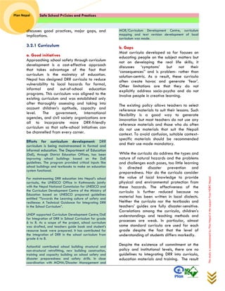 Safe School Policies and Practices 
Plan Nepal 
This study is commissioned by Plan Nepal in the support from NDRC Nepal 
discusses good practices, major gaps, and implications. 
3.2.1 Curriculum 
a. Good initiatives 
Approaching school safety through curriculum development is a cost-effective approach that takes advantage of the fact that curriculum is the mainstay of education. Nepal has designed DRR curricula to reduce vulnerability to local hazards for formal, informal and out-of-school education programs. This curriculum was aligned to the existing curriculum and was established only after thoroughly assessing and taking into account children’s aptitude, capacity and level. The government, international agencies, and civil society organizations are all to incorporate more DRR-friendly curriculum so that safe-school initiatives can be channelled from every corner. 
Efforts for curriculum development: DRR curriculum is being mainstreamed in formal and informal education. The Department of Education (DoE), through District Education Offices, has been improving school buildings based on the DoE guidelines. The program provided critical inputs like school buildings and textbooks to make an education system functional. For mainstreaming DRR education into Nepal’s school curricula, the UNESCO Office in Kathmandu jointly with the Nepal National Commission for UNESCO and the Curriculum Development Centre of the Ministry of Education based on UNESCO prepared guidelines entitled “Towards the Learning culture of safety and resilience: A Technical Guidance for Integrating DRR in the School Curriculum”. UNDP supported Curriculum Development Centre/DoE for Integration of DRR in School Curriculum for grade 6 to 8. As a scope of the project, school curriculum was drafted, and teachers guide book and student’s resource book were prepared. It has contributed for the integration of DRR in the school curriculum from grade 6 to 8. ActionAid contributed school building structural and non-structural retrofitting, new building construction, training and capacity building on school safety and disaster preparedness and safety drills. In close coordination with MOHA/Disaster Management and MOE/Curriculum Development Centre, curriculum mapping and text revision development of local curriculum was made. 
b. Gaps 
Most curricula developed so far focuses on educating people on the subject matters but not on developing the real life skills; it discusses ‘symptoms’ but not their ‘consequences’’ and is problem- rather than solution-centric. As a result, these curricula often create havoc and generate ‘fear’. Other limitations are that they do not explicitly address socio-psycho and do not involve people in creative learning. 
The existing policy allows teachers to select reference materials to suit their lessons. Such flexibility is a good way to generate innovation but most teachers do not use any reference materials and those who do often do not use materials that suit the Nepali context. To avoid confusion, suitable context- specific materials should be recommended and their use made mandatory. 
While the curricula do address the types and nature of natural hazards and the problems and challenges each poses, too little learning is directed disaster prevention and preparedness. Nor do the curricula consider the value of local knowledge to provide physical and environmental protection from these hazards. The effectiveness of the curricula is further reduced because no material has been written in local dialects. Neither the curricula nor the textbooks and teachers’ guides are fully disaster-sensitive. Correlations among the curricula, children’s understandings and teaching methods and processes are weak. In particular, almost same standard curricula are used for each grade despite the fact that the level of understanding of students differs markedly. 
Despite the existence of commitment at the policy and institutional levels, there are no guidelines to integrating DRR into curricula, education materials and training. The result  