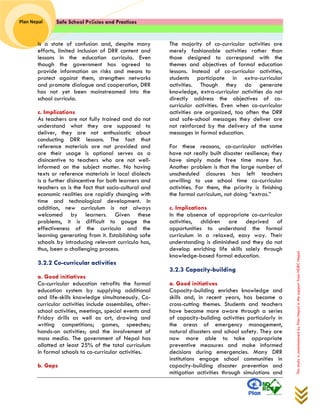 Safe School Policies and Practices 
Plan Nepal 
This study is commissioned by Plan Nepal in the support from NDRC Nepal 
is a state of confusion and, despite many efforts, limited inclusion of DRR content and lessons in the education curricula. Even though the government has agreed to provide information on risks and means to protect against them, strengthen networks and promote dialogue and cooperation, DRR has not yet been mainstreamed into the school curricula. 
c. Implications 
As teachers are not fully trained and do not understand what they are supposed to deliver, they are not enthusiastic about conducting DRR lessons. The fact that reference materials are not provided and are their usage is optional serves as a disincentive to teachers who are not well- informed on the subject matter. No having texts or reference materials in local dialects is a further disincentive for both learners and teachers as is the fact that socio-cultural and economic realities are rapidly changing with time and technological development. In addition, new curriculum is not always welcomed by learners. Given these problems, it is difficult to gauge the effectiveness of the curricula and the learning generating from it. Establishing safe schools by introducing relevant curricula has, thus, been a challenging process. 
3.2.2 Co-curricular activities 
a. Good initiatives 
Co-curricular education retrofits the formal education system by supplying additional and life-skills knowledge simultaneously. Co- curricular activities include assemblies, after- school activities, meetings, special events and Friday drills as well as art, drawing and writing competitions; games, speeches; hands-on activities; and the involvement of mass media. The government of Nepal has allotted at least 25% of the total curriculum in formal schools to co-curricular activities. 
b. Gaps 
The majority of co-curricular activities are merely fashionable activities rather than those designed to correspond with the themes and objectives of formal education lessons. Instead of co-curricular activities, students participate in extra-curricular activities. Though they do generate knowledge, extra-curricular activities do not directly address the objectives of co- curricular activities. Even when co-curricular activities are organized, too often the DRR and safe-school messages they deliver are not reinforced by the delivery of the same messages in formal education. 
For these reasons, co-curricular activities have not really built disaster resilience; they have simply made free time more fun. Another problem is that the large number of unscheduled closures has left teachers unwilling to use school time co-curricular activities. For them, the priority is finishing the formal curriculum, not doing “extras.” 
c. Implications 
In the absence of appropriate co-curricular activities, children are deprived of opportunities to understand the formal curriculum in a relaxed, easy way. Their understanding is diminished and they do not develop enriching life skills solely through knowledge-based formal education. 
3.2.3 Capacity-building 
a. Good initiatives 
Capacity-building enriches knowledge and skills and, in recent years, has become a cross-cutting themes. Students and teachers have become more aware through a series of capacity-building activities particularly in the areas of emergency management, natural disasters and school safety. They are now more able to take appropriate preventive measures and make informed decisions during emergencies. Many DRR institutions engage school communities in capacity-building disaster prevention and mitigation activities through simulations and  