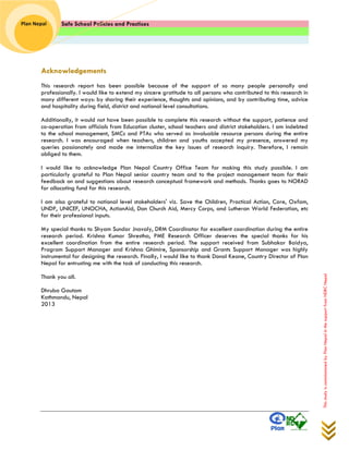 Safe School Policies and Practices 
Plan Nepal 
This study is commissioned by Plan Nepal in the support from NDRC Nepal 
Acknowledgements 
This research report has been possible because of the support of so many people personally and professionally. I would like to extend my sincere gratitude to all persons who contributed to this research in many different ways: by sharing their experience, thoughts and opinions, and by contributing time, advice and hospitality during field, district and national level consultations. 
Additionally, it would not have been possible to complete this research without the support, patience and co-operation from officials from Education cluster, school teachers and district stakeholders. I am indebted to the school management, SMCs and PTAs who served as invaluable resource persons during the entire research. I was encouraged when teachers, children and youths accepted my presence, answered my queries passionately and made me internalize the key issues of research inquiry. Therefore, I remain obliged to them. 
I would like to acknowledge Plan Nepal Country Office Team for making this study possible. I am particularly grateful to Plan Nepal senior country team and to the project management team for their feedback on and suggestions about research conceptual framework and methods. Thanks goes to NORAD for allocating fund for this research. 
I am also grateful to national level stakeholders' viz. Save the Children, Practical Action, Care, Oxfam, UNDP, UNICEF, UNOCHA, ActionAid, Dan Church Aid, Mercy Corps, and Lutheran World Federation, etc for their professional inputs. 
My special thanks to Shyam Sundar Jnavaly, DRM Coordinator for excellent coordination during the entire research period. Krishna Kumar Shrestha, PME Research Officer deserves the special thanks for his excellent coordination from the entire research period. The support received from Subhakar Baidya, Program Support Manager and Krishna Ghimire, Sponsorship and Grants Support Manager was highly instrumental for designing the research. Finally, I would like to thank Donal Keane, Country Director of Plan Nepal for entrusting me with the task of conducting this research. 
Thank you all. 
Dhruba Gautam 
Kathmandu, Nepal 
2013  