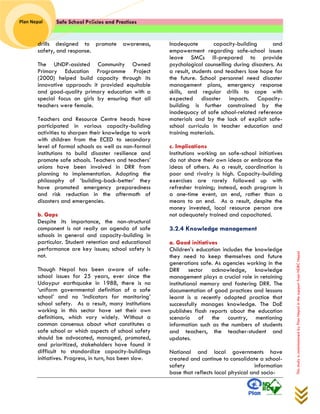 Safe School Policies and Practices 
Plan Nepal 
This study is commissioned by Plan Nepal in the support from NDRC Nepal 
drills designed to promote awareness, safety, and response. 
The UNDP-assisted Community Owned Primary Education Programme Project (2000) helped build capacity through its innovative approach: it provided equitable and good-quality primary education with a special focus on girls by ensuring that all teachers were female. 
Teachers and Resource Centre heads have participated in various capacity-building activities to sharpen their knowledge to work with children from the ECED to secondary level of formal schools as well as non-formal institutions to build disaster resilience and promote safe schools. Teachers and teachers’ unions have been involved in DRR from planning to implementation. Adopting the philosophy of ‘building-back-better’ they have promoted emergency preparedness and risk reduction in the aftermath of disasters and emergencies. 
b. Gaps 
Despite its importance, the non-structural component is not really an agenda of safe schools in general and capacity-building in particular. Student retention and educational performance are key issues; school safety is not. 
Though Nepal has been aware of safe- school issues for 25 years, ever since the Udaypur earthquake in 1988, there is no ‘uniform governmental definition of a safe school’ and no ‘indicators for monitoring’ school safety. As a result, many institutions working in this sector have set their own definitions, which vary widely. Without a common consensus about what constitutes a safe school or which aspects of school safety should be advocated, managed, promoted, and prioritized, stakeholders have found it difficult to standardize capacity-buildings initiatives. Progress, in turn, has been slow. 
Inadequate capacity-building and empowerment regarding safe-school issues leave SMCs ill-prepared to provide psychological counselling during disasters. As a result, students and teachers lose hope for the future. School personnel need disaster management plans, emergency response skills, and regular drills to cope with expected disaster impacts. Capacity- building is further constrained by the inadequacy of safe school-related reference materials and by the lack of explicit safe- school curricula in teacher education and training materials. 
c. Implications 
Institutions working on safe-school initiatives do not share their own ideas or embrace the ideas of others. As a result, coordination is poor and rivalry is high. Capacity-building exercises are rarely followed up with refresher training; instead, each program is a one-time event, an end, rather than a means to an end. As a result, despite the money invested, local resource person are not adequately trained and capacitated. 
3.2.4 Knowledge management 
a. Good initiatives 
Children’s education includes the knowledge they need to keep themselves and future generations safe. As agencies working in the DRR sector acknowledge, knowledge management plays a crucial role in retaining institutional memory and fostering DRR. The documentation of good practices and lessons learnt is a recently adopted practice that successfully manages knowledge. The DoE publishes flash reports about the education scenario of the country, mentioning information such as the numbers of students and teachers, the teacher-student and updates. 
National and local governments have created and continue to consolidate a school- safety information base that reflects local physical and socio-  