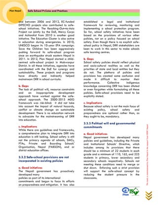 Safe School Policies and Practices 
Plan Nepal 
This study is commissioned by Plan Nepal in the support from NDRC Nepal 
and between 2006 and 2012, EC-funded DIPECHO projects also contributed to safe- school initiatives. The Reaching-Out–to-Asia Project run jointly by the DoE, Mercy Corps and ActionAid from 2010 is another good initiative. The Education Cluster is also active in education during emergencies. In 2010, UNESCO began its 10-year EFA campaign. Save the Children has been aggressively pushing forward its safe-school program since an earthquake struck eastern Nepal in 2011. In 2012, Plan Nepal started a child- centred safe-school project in Makwanpur District. In all these initiatives, agencies have coordinated with the DoE for synergy and sustainability. These projects and programs have directly and indirectly helped mainstream DRR in school curricula. 
b. Gaps 
The lack of political will, resource constraints and an inappropriate development approach have worked against the safe- school approach. The 2000-2015 MDG framework was risk-blind: it did not take into account the impact of natural hazards, conflict or climate change on sustainable development. There is no education network to advocate for the mainstreaming of DRR into education. 
c. Implications 
While there are guidelines and frameworks, a comprehensive plan to integrate DRR into education is still lacking. School safety is still not the primary agenda of schools, SMCs, PTAs, Private and Boarding Schools' Organisation, Nepal (PABSON), and or district education offices. 
3.3.2 Safe-school provisions are not incorporated in existing policies 
a. Good initiatives 
The Nepali government has proactively developed many policies as part of its international commitments and begun to focus its efforts on preparedness and mitigation. It has also established a legal and institutional framework for reviewing, monitoring and implementing a school protection program. So far, school safety initiatives have been based on the provisions of various other policies, not on a policy focused on school safety. Even though there is no explicit safe- school policy in Nepal, DRR stakeholders are keen to work in this sector to make schools safe learning centres. 
b. Gaps 
School safety policies should reflect physical and socio-cultural realities as well as the priorities of state and local entities but they do not. The plethora of policies and provisions has created some confusion and made it difficult to monitor their performance. Collective indigenous knowledge concerning DRR has been diluted or even forgotten while formulating all these policies. Safe-school provisions need to be explicitly stated. 
c. Implications 
Because school safety is not the main focus of existing policy, school safety and preparedness are optional rather than, as they ought to be, mandatory. 
3.3.3 Political will and governmental commitments 
a. Good initiatives Nepal government has developed many policies and guidelines, including the Private and Institutional Schools’ Directive, which includes among its provisions that there should be a minimum of 22 students in each grade and a minimum of 110, 165, and 225 students in primary, lower secondary and secondary schools respectively. Schools not meeting these conditions need to merge or shut down. Enforcing such a strict provision will support the safe-school concept by reducing the student pressure in the classrooms.  