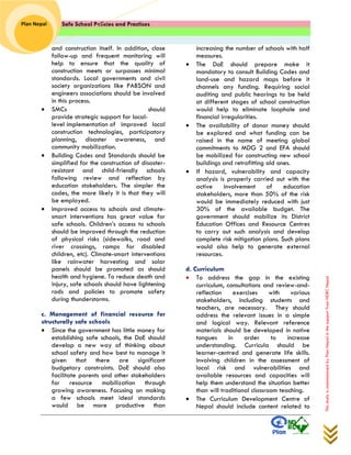 Safe School Policies and Practices 
Plan Nepal 
This study is commissioned by Plan Nepal in the support from NDRC Nepal 
and construction itself. In addition, close follow-up and frequent monitoring will help to ensure that the quality of construction meets or surpasses minimal standards. Local governments and civil society organizations like PABSON and engineers associations should be involved in this process. 
 SMCs should provide strategic support for local- level implementation of improved local construction technologies, participatory planning, disaster awareness, and community mobilization. 
 Building Codes and Standards should be simplified for the construction of disaster- resistant and child-friendly schools following review and reflection by education stakeholders. The simpler the codes, the more likely it is that they will be employed. 
 Improved access to schools and climate- smart interventions has great value for safe schools. Children’s access to schools should be improved through the reduction of physical risks (sidewalks, road and river crossings, ramps for disabled children, etc). Climate-smart interventions like rainwater harvesting and solar panels should be promoted as should health and hygiene. To reduce death and injury, safe schools should have lightening rods and policies to promote safety during thunderstorms. 
c. Management of financial resource for structurally safe schools 
 Since the government has little money for establishing safe schools, the DoE should develop a new way of thinking about school safety and how best to manage it given that there are significant budgetary constraints. DoE should also facilitate parents and other stakeholders for resource mobilization through growing awareness. Focusing on making a few schools meet ideal standards would be more productive than 
increasing the number of schools with half measures. 
 The DoE should prepare make it mandatory to consult Building Codes and land-use and hazard maps before it channels any funding. Requiring social auditing and public hearings to be held at different stages of school construction would help to eliminate loophole and financial irregularities. 
 The availability of donor money should be explored and what funding can be raised in the name of meeting global commitments to MDG 2 and EFA should be mobilized for constructing new school buildings and retrofitting old ones. 
 If hazard, vulnerability and capacity analysis is properly carried out with the active involvement of education stakeholders, more than 50% of the risk would be immediately reduced with just 30% of the available budget. The government should mobilize its District Education Offices and Resource Centres to carry out such analysis and develop complete risk mitigation plans. Such plans would also help to generate external resources. 
d. Curriculum 
 To address the gap in the existing curriculum, consultations and review-and- reflection exercises with various stakeholders, including students and teachers, are necessary. They should address the relevant issues in a simple and logical way. Relevant reference materials should be developed in native tongues in order to increase understanding. Curricula should be learner-centred and generate life skills. Involving children in the assessment of local risk and vulnerabilities and available resources and capacities will help them understand the situation better than will traditional classroom teaching. 
 The Curriculum Development Centre of Nepal should include content related to  