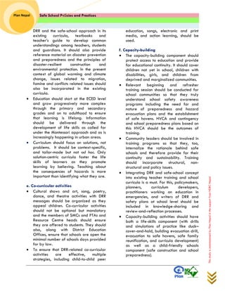 Safe School Policies and Practices 
Plan Nepal 
This study is commissioned by Plan Nepal in the support from NDRC Nepal 
DRR and the safe-school approach in its existing curricula, textbooks and teacher’s guide to develop common understandings among teachers, students and guardians. It should also provide reference material on disaster prevention and preparedness and the principles of disaster-resilient construction and environmental protection. In the present context of global warming and climate change, issues related to migration, famine and conflicts related issues should also be incorporated in the existing curricula. 
 Education should start at the ECED level and grow progressively more complex through the primary and secondary grades and on to adulthood to ensure that learning is lifelong. Information should be delivered through the development of life skills as called for under the Montessori approach and as is increasingly happening in urban areas. 
 Curriculum should focus on solutions, not problems. It should be context-specific, and tailor-made but not ad hoc. Only solution-centric curricula foster the life skills of learners as they promote learning by believing. Teaching about the consequences of hazards is more important than identifying what they are. 
e. Co-curricular activities 
 Cultural shows and art, song, poetry, dance, and theatre activities with DRR messages should be organized as they appeal children. Co-curricular activities should not be optional but mandatory and the members of SMCs and PTAs and Resource Centre heads should ensure they are offered to students. They should also, along with District Education Offices, ensure that schools are open the minimal number of schools days provided for by law. 
 To ensure that DRR-related co-curricular activities are effective, multiple strategies, including child-to-child peer 
education, songs, electronic and print media, and action learning, should be used. 
f. Capacity-building 
 The capacity-building component should protect access to education and provide for educational continuity. It should cover children not yet in school, children with disabilities, girls, and children from deprived and marginalized communities. 
 Relevant beginning and refresher training session should be conducted for school communities so that they truly understand school safety awareness programs including the need for and nature of preparedness and hazard evacuation plans and the establishment of safe havens. HVCA and contingency and school preparedness plans based on this HVCA should be the outcomes of training. 
 Community leaders should be involved in training programs so that they, too, internalize the rationale behind safe schools and therefore provide for their continuity and sustainability. Training should incorporate structural, non- structural and policy issues. 
 Integrating DRR and safe-school concept into existing teacher training and school curricula is a must. For this, policymakers, planners, curriculum developers, practitioners working on education in emergencies, and writers of DRR and safety plans at school level should be included in knowledge-sharing and review-and-reflection processes. 
 Capacity-building activities should have both a life-skills component (with drills and simulations of practice like duck– cover-and-hold, building evacuation drill, evacuation to safe havens, safe family reunification, and curricula development) as well as a child-friendly schools component (safe construction and school preparedness).  