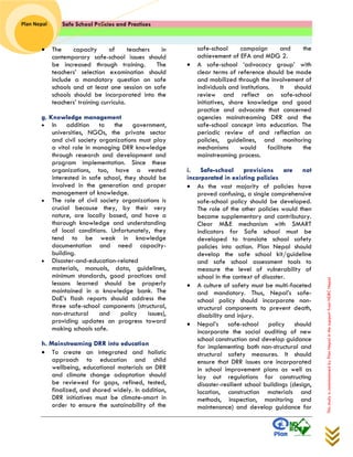 Safe School Policies and Practices 
Plan Nepal 
This study is commissioned by Plan Nepal in the support from NDRC Nepal 
 The capacity of teachers in contemporary safe-school issues should be increased through training. The teachers’ selection examination should include a mandatory question on safe schools and at least one session on safe schools should be incorporated into the teachers’ training curricula. 
g. Knowledge management 
 In addition to the government, universities, NGOs, the private sector and civil society organizations must play a vital role in managing DRR knowledge through research and development and program implementation. Since these organizations, too, have a vested interested in safe school, they should be involved in the generation and proper management of knowledge. 
 The role of civil society organizations is crucial because they, by their very nature, are locally based, and have a thorough knowledge and understanding of local conditions. Unfortunately, they tend to be weak in knowledge documentation and need capacity- building. 
 Disaster-and-education-related materials, manuals, data, guidelines, minimum standards, good practices and lessons learned should be properly maintained in a knowledge bank. The DoE’s flash reports should address the three safe-school components (structural, non-structural and policy issues), providing updates on progress toward making schools safe. 
h. Mainstreaming DRR into education 
 To create an integrated and holistic approach to education and child wellbeing, educational materials on DRR and climate change adaptation should be reviewed for gaps, refined, tested, finalized, and shared widely. In addition, DRR initiatives must be climate-smart in order to ensure the sustainability of the 
safe-school campaign and the achievement of EFA and MDG 2. 
 A safe-school ‘advocacy group’ with clear terms of reference should be made and mobilized through the involvement of individuals and institutions. It should review and reflect on safe-school initiatives, share knowledge and good practice and advocate that concerned agencies mainstreaming DRR and the safe-school concept into education. The periodic review of and reflection on policies, guidelines, and monitoring mechanisms would facilitate the mainstreaming process. 
i. Safe-school provisions are not incorporated in existing policies 
 As the vast majority of policies have proved confusing, a single comprehensive safe-school policy should be developed. The role of the other policies would then become supplementary and contributory. Clear M&E mechanism with SMART indicators for Safe school must be developed to translate school safety policies into action. Plan Nepal should develop the safe school kit/guideline and safe school assessment tools to measure the level of vulnerability of school in the context of disaster. 
 A culture of safety must be multi-faceted and mandatory. Thus, Nepal’s safe- school policy should incorporate non- structural components to prevent death, disability and injury. 
 Nepal’s safe-school policy should incorporate the social auditing of new school construction and develop guidance for implementing both non-structural and structural safety measures. It should ensure that DRR issues are incorporated in school improvement plans as well as lay out regulations for constructing disaster-resilient school buildings (design, location, construction materials and methods, inspection, monitoring and maintenance) and develop guidance for  