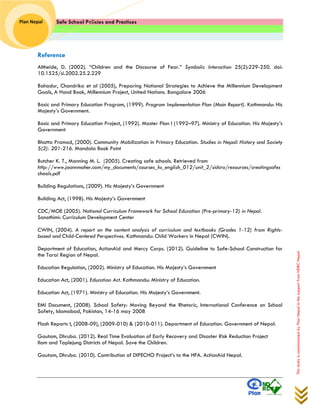 Safe School Policies and Practices 
Plan Nepal 
This study is commissioned by Plan Nepal in the support from NDRC Nepal 
Reference 
Altheide, D. (2002). “Children and the Discourse of Fear.” Symbolic Interaction 25(2):229-250. doi: 10.1525/si.2002.25.2.229 
Bahadur, Chandrika et al (2005), Preparing National Strategies to Achieve the Millennium Development Goals, A Hand Book, Millennium Project, United Nations. Bangalore 2006 
Basic and Primary Education Program, (1999). Program Implementation Plan (Main Report). Kathmandu: His Majesty’s Government. 
Basic and Primary Education Project, (1992). Master Plan I (1992–97). Ministry of Education. His Majesty’s Government 
Bhatta Pramod, (2000). Community Mobilization in Primary Education. Studies in Nepali History and Society 5(2): 201-216. Mandala Book Point 
Butcher K. T., Manning M. L. (2005). Creating safe schools. Retrieved from http://www.joannmaher.com/my_documents/courses_hs_english_012/unit_2/sidcra/resources/creatingsafeschools.pdf 
Building Regulations, (2009). His Majesty’s Government 
Building Act, (1998). His Majesty’s Government 
CDC/MOE (2005). National Curriculum Framework for School Education (Pre-primary-12) in Nepal. Sanothimi: Curriculum Development Center 
CWIN, (2004). A report on the content analysis of curriculum and textbooks (Grades 1-12) from Rights- based and Child-Centered Perspectives. Kathmandu: Child Workers in Nepal (CWIN). 
Department of Education, ActionAid and Mercy Corps. (2012). Guideline to Safe-School Construction for the Tarai Region of Nepal. 
Education Regulation, (2002). Ministry of Education. His Majesty’s Government 
Education Act, (2001). Education Act. Kathmandu: Ministry of Education. 
Education Act, (1971). Ministry of Education. His Majesty’s Government. 
EMI Document, (2008). School Safety: Moving Beyond the Rhetoric, International Conference on School Safety, Islamabad, Pakistan, 14-16 may 2008 
Flash Reports I, (2008-09), (2009-010) & (2010-011). Department of Education. Government of Nepal. 
Gautam, Dhruba. (2012). Real Time Evaluation of Early Recovery and Disaster Risk Reduction Project 
Ilam and Taplejung Districts of Nepal. Save the Children. 
Gautam, Dhruba. (2010). Contribution of DIPECHO Project’s to the HFA. ActionAid Nepal. 
 