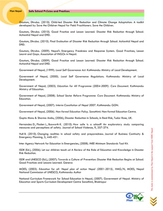 Safe School Policies and Practices 
Plan Nepal 
This study is commissioned by Plan Nepal in the support from NDRC Nepal 
Gautam, Dhruba. (2010). Child-led Disaster Risk Reduction and Climate Change Adaptation: A toolkit developed by Save the Children Nepal for Field Practitioners. Save the Children. 
Gautam, Dhruba. (2010). Good Practice and Lesson Learned. Disaster Risk Reduction through School. ActionAid Nepal and DfID. 
Gautam, Dhruba. (2010). Final Evalaution of Disaster Risk Reduction through School. ActionAid Nepal and DfID. 
Gautam, Dhruba. (2009). Nepal’s Emergency Preakness and Response System. Good Practices, Lesson Learnt and Gaps. Association of INGOs in Nepal. 
Gautam, Dhruba. (2009). Good Practice and Lesson Learned. Disaster Risk Reduction through School. ActionAid Nepal and DfID. 
Government of Nepal, (1999). Local Self Governance Act. Kathmandu: Ministry of Local Development. 
Government of Nepal, (2000). Local Self Governance Regulations. Kathmandu: Ministry of Local Development. 
Government of Nepal, (2003). Education for All Programme (2004-2009): Core Document. Kathmandu: Ministry of Education. 
Government of Nepal, (2008). School Sector Reform Programme: Core Document. Kathmandu: Ministry of Education. 
Government of Nepal, (2007). Interim Constitution of Nepal 2007. Kathmandu: GON. 
Government of Nepal, (2006). Non-formal Education Policy. Sanothimi: Non-formal Education Centre. 
Gupta Manu & Sharma Anshu, (2006), Disaster Reduction in Schools, in Real Risk, Tudor Rose, UK. 
Hernandez D., Floden L., Bosworth K. (2010). How safe is a school? An exploratory study comparing measures and perceptions of safety. Journal of School Violence, 9, 357-374. 
Hull B. (2010). Changing realities in school safety and preparedness. Journal of Business Continuity & Emergency Planning, 5, 440-451. 
Inter Agency Network for Education in Emergencies, (2008). INEE Minimum Standards Tool Kit. 
ISDR (Ed.), (2006): Let our children teach us! A Review of the Role of Education and Knowledge in Disaster Risk Reduction. 
ISDR and UNESCO (Ed.), (2007): Towards a Culture of Prevention: Disaster Risk Reduction Begins at School. Good Practices and Lessons Learned. Geneva 
MOES, (2003). Education for all: Nepal plan of action Nepal (2001-2015), HMG/N, MOES, Nepal National Commission of UNESCO, Kathmandu: Author 
National Curriculum Framework for School Education in Nepal, (2007). Government of Nepal. Ministry of Education and Sports Curriculum Development Centre Sanothimi, Bhaktapur 
 