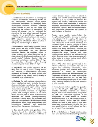Safe School Policies and Practices 
Plan Nepal 
This study is commissioned by Plan Nepal in the support from NDRC Nepal 
Executive Summary 
1. Context: Schools are centres of learning and education and best tool for reducing disaster risk and vulnerabilities. Disasters reduce overall educational achievement by damaging school infrastructure, disrupting academic calendars, forcing children to drop out the school, and undermining the resiliency of communities. The impacts of disasters can be minimized by promoting the safe school approach because education is a cost-effective approach to establishing safe schools, disaster risk reduction (DRR) education bolsters the safe school approach, and safe schools enhance a culture of safety and secure the right of children. 
A comprehensive school safety approach rests on three pillars like safe school facilities, school disaster management, and risk reduction education. Despite the combined efforts of varied agencies, safe school initiatives are not progressing well. Challenges impeding the ‘safe- school mission’ includes disaster risks are increasing; and disasters violate children’s right to protection, threaten safe learning environments, and violate children’s right. 
2. Objectives: The specific objectives of this study are two-fold: i) review existing policies and develop a comprehensive safe-school framework to address all major hazards that affect schools in the country and ii) develop a framework for a safe-school kit. 
3. Methods: The study methods embraced seven steps: mobilization, desk analysis, instrument design, stakeholder consultation, data analysis, data interpretation, and report writing. Primary desk analysis comprised the review and analysis of data available, especially all legislation, policies and strategies related to education sector, and was used to devise study tools and techniques to collect primary/secondary information. A draft report was produced after analyzing all primary and secondary information collected and a final report was produced after incorporating feedback and suggestions received from the relevant stakeholders. 
4. Safe school policies and practices: While disasters impact the education sector very negatively, this sector is itself a powerful tool to reduce disaster losses. Safety in schools is starting point for DRR and mainstreaming DRR in education is a key agenda. To translate this agenda into practice, safe-school policies and practices have been formulated to safeguard schools by mitigating their vulnerability, ensuring educational continuity even during emergencies, and empowering communities and students to build resilience to disasters. 
Though many policies acknowledge that “people’s science” could be one way of securing safe schools, but in practice, this science is overlooked. Despite continuous advocacy for safe schools that meet minimal standards and uphold the rights of children, progress is limited because the national government lacks the political will. Many declarations, agendas and frameworks were developed without reviewing progress—the actual impacts and gaps remaining—and ended up just re-inventing the wheel. Since no nation-wide comprehensive safe school policy is in place, making school safe is still a choice, not an obligation. 
Since 1990, when Nepal participated in the World Conference on Education for All and signed the culminating declaration, many provisions, policies and protocols have been developed to enable an uninterrupted development effort in the education system. The Government of Nepal has issued many policies and guidelines regarding DRR, but they focus only on structural components, and do not include safety measures designed to increase resistance to other hazards. 
In Nepal, there is neither a policy nor guideline on how to integrate DRR approaches into curricula, education materials and training despite institutional commitment to and policies on DRR. The safe-school approach is not incorporated in either formal or informal education curricula or in the training curricula of teachers’ training. Though they did vaguely address the issue of child rights, it was silent about need for school safety. Despite, there are some good initiatives for safe schools, but there are as many, if not more, gaps. 
5. Good initiatives: In Nepal, building codes have been developed and retrofitting guidelines  