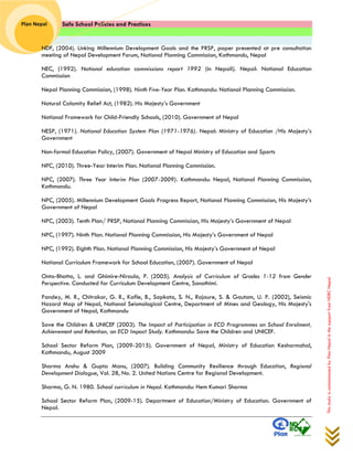 Safe School Policies and Practices 
Plan Nepal 
This study is commissioned by Plan Nepal in the support from NDRC Nepal 
NDF, (2004). Linking Millennium Development Goals and the PRSP, paper presented at pre consultation meeting of Nepal Development Forum, National Planning Commission, Kathmandu, Nepal 
NEC, (1992). National education commissions report 1992 (in Nepali). Nepal: National Education Commission 
Nepal Planning Commission, (1998). Ninth Five-Year Plan. Kathmandu: National Planning Commission. 
Natural Calamity Relief Act, (1982). His Majesty’s Government 
National Framework for Child-Friendly Schools, (2010). Government of Nepal 
NESP, (1971). National Education System Plan (1971-1976). Nepal: Ministry of Education /His Majesty’s Government 
Non-formal Education Policy, (2007). Government of Nepal Ministry of Education and Sports 
NPC, (2010). Three-Year Interim Plan. National Planning Commission. 
NPC, (2007). Three Year Interim Plan (2007-2009). Kathmandu: Nepal, National Planning Commission, Kathmandu. 
NPC, (2005). Millennium Development Goals Progress Report, National Planning Commission, His Majesty’s Government of Nepal 
NPC, (2003). Tenth Plan/ PRSP, National Planning Commission, His Majesty’s Government of Nepal 
NPC, (1997). Ninth Plan. National Planning Commission, His Majesty’s Government of Nepal 
NPC, (1992). Eighth Plan. National Planning Commission, His Majesty’s Government of Nepal 
National Curriculum Framework for School Education, (2007). Government of Nepal 
Onta-Bhatta, L. and Ghimire-Niraula, P. (2005). Analysis of Curriculum of Grades 1-12 from Gender Perspective. Conducted for Curriculum Development Centre, Sanothimi. 
Pandey, M. R., Chitrakar, G. R., Kafle, B., Sapkota, S. N., Rajaure, S. & Gautam, U. P. (2002), Seismic Hazard Map of Nepal, National Seismological Centre, Department of Mines and Geology, His Majesty's Government of Nepal, Kathmandu 
Save the Children & UNICEF (2003). The Impact of Participation in ECD Programmes on School Enrolment, Achievement and Retention, an ECD Impact Study. Kathmandu: Save the Children and UNICEF. 
School Sector Reform Plan, (2009-2015). Government of Nepal, Ministry of Education Kesharmahal, Kathmandu, August 2009 
Sharma Anshu & Gupta Manu, (2007). Building Community Resilience through Education, Regional Development Dialogue, Vol. 28, No. 2. United Nations Centre for Regional Development. 
Sharma, G. N. 1980. School curriculum in Nepal. Kathmandu: Hem Kumari Sharma 
School Sector Reform Plan, (2009-15). Department of Education/Ministry of Education. Government of Nepal.  