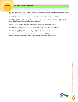 Safe School Policies and Practices 
Plan Nepal 
This study is commissioned by Plan Nepal in the support from NDRC Nepal 
UN, ISDR & UNESCO, (2007). Towards a Culture of Prevention: Disaster Risk Reduction Begins at School, Good Practices and Lesson Learned 
UNESCO (2000). Education for All: Framework of Action, Dakar, Senegal. Paris: UNESCO. 
UNESCO, (2010). EFA–striving for equity and quality. Retrieved Nov. 30, 2010 at http://www.unesco.org/en/migrated/beijing/education/ 
UNICEF, (2006). Situation of children and women in Nepal 2006. Kathmandu: UNICEF. 
United Nations, (1990). Convention on the Rights of the Children. New York: United Nations. 
United Nations, (2000). Millennium Development Goals. New York: United Nations. 
United Nations International Strategy for Disaster Reduction, (2007). Towards a Culture of Prevention: Disaster Risk Reduction Begins at School, Good Practices and Lessons Learned, ISDR. 
 