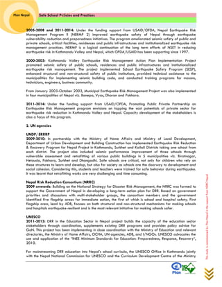 Safe School Policies and Practices 
Plan Nepal 
This study is commissioned by Plan Nepal in the support from NDRC Nepal 
2005-2008 and 2011-2014: Under the funding support from USAID/OFDA, Nepal Earthquake Risk Management Program II (NERMP 2) improved earthquake safety of Nepal through earthquake vulnerability reduction and preparedness initiatives. The program ameliorated seismic safety of public and private schools, critical facilities, residences and public infrastructures and institutionalized earthquake risk management practices. NERMP is a logical continuation of the long term efforts of NSET in reducing earthquake risk in Kathmandu Valley and Nepal, which OFDA/USAID has been supporting since 1997. 
2000-2005: Kathmandu Valley Earthquake Risk Management Action Plan Implementation Project promoted seismic safety of public schools, residences and public infrastructures and institutionalized earthquake risk management. The project implemented School Earthquake Safety Program (SESP), enhanced structural and non-structural safety of public institutions, provided technical assistance to the municipalities for implementing seismic building code, and conducted training programs for masons, technicians, engineers, business community. 
From January 2003-October 2003, Municipal Earthquake Risk Management Project was also implemented in four municipalities of Nepal viz. Banepa, Vyas, Dharan and Pokhara. 
2011-2014: Under the funding support from USAID/OFDA, Promoting Public Private Partnership on Earthquake Risk Management program envisions on tapping the vast potentials of private sector for earthquake risk reduction in Kathmandu Valley and Nepal. Capacity development of the stakeholders is also a focus of this program. 
2. UN agencies 
UNDP/ ERRRP 
2009-2010: In partnership with the Ministry of Home Affairs and Ministry of Local Development, Department of Urban Development and Building Construction has implemented Earthquake Risk Reduction & Recovery Program for Nepal Project in Kathmandu, Surkhet and Kailali Districts taking one school from each district. The project also included seismic performance improvement of three schools through vulnerable assessment and retrofitting of various public buildings in 5 municipalities viz. Biratnagar, Hetauda, Pokhara, Surkhet and Dhangadhi. Safe schools are critical, not only for children who rely on these structures to learn and develop, but also for society as schools are the doorway to development and social cohesion. Considering this, students and teachers were trained for safe behavior during earthquake. It was learnt that retrofitting works are very challenging and time consuming. 
Nepal Risk Reduction Consortium (NRRC) 
2009 onwards: Building on the National Strategy for Disaster Risk Management, the NRRC was formed to support the Government of Nepal in developing a long-term action plan for DRR. Based on government priorities and discussions with multi-stakeholder groups, the consortium members and the government identified five flagship areas for immediate action, the first of which is school and hospital safety. First flagship area, lead by ADB, focuses on both structural and non-structural mechanisms for making schools and hospitals earthquake-resilient and is the most relevant initiative for making schools safer. 
UNESCO 
2011-2013: DRR in the Education Sector in Nepal project builds the capacity of the education sector stakeholders through coordination, supplements existing DRR programs and provides policy advice for GoN. This project has been implementing in close coordination with the Ministry of Education and relevant directories, the Ministry of Home Affairs, OCHA, UN agencies, ADB, and I/NGOs. UNESCO advocates the use and application of the “INEE Minimum Standards for Education: Preparedness, Response, Recovery“, 2010. 
For mainstreaming DRR education into Nepal’s school curricula, the UNESCO Office in Kathmandu jointly with the Nepal National Commission for UNESCO and the Curriculum Development Centre of the Ministry  