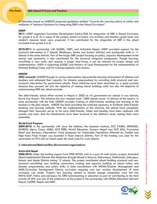 Safe School Policies and Practices 
Plan Nepal 
This study is commissioned by Plan Nepal in the support from NDRC Nepal 
of Education based on UNESCO prepared guidelines entitled “Towards the Learning culture of safety and resilience: A Technical Guidance for Integrating DRR in the School Curriculum”. 
UNDP 
2011: UNDP supported Curriculum Development Centre/DoE for Integration of DRR in School Curriculum for grade 6 to 8. As a scope of the project, school curriculum was drafted, and teachers guide book and student’s resource book were prepared. It has contributed for the integration of DRR in the school curriculum from grade 6 to 8. 
2010-2011: In partnership with DUDBC, NSET, and ActionAid Nepal, UNDP provided support for the structural intervention in 7 Schools (Bhaktapur, Banke and Sunsari districts) and earthquake drills in 11 Schools in the same districts. Part of the larger DRK project focusing on policy, capacity development at the central and community, it also contributed for the structural mitigation components. Though learning, retrofitting is very costly and requires a longer time-frame, it can be reduced by proper design and implementation. UNDP is supporting DUDBC and Ministry of Local Development for the implementation of National Building Code, and for training engineers and masons. 
UNICEF 
2002 onwards: UNICEF through its various interventions improved the learning environment of children and teachers and enhanced their capacity for disaster preparedness by providing both structural and non- structural intervention for government schools. These initiatives have been described as a good practice because they pursued not only the objective of making school buildings safer but also the objective of mainstreaming DRR into school curricula. 
The child-friendly school effort started in Nepal in 2002 at 45 government-run schools in two districts, Kavre and Sunsari. The initiative has now reached some 1,000 schools across 15 districts of the country. In close partnership with the DoE, UNICEF provides training on child-friendly teaching and learning to the teachers in the pilot schools. UNICEF has been providing the materials necessary to facilitate child-friendly teaching and learning methods. With the implementation of this initiative, the schools have completely changed their classroom set-up to be more child-friendly. Desks and benches have been replaced with carpets and mats. And the blackboards have been lowered to the children's level, making them more accessible. 
World Food Program 
2009-2010: In the partnership with Save the children, the mountain Institute, GTZ PASRA, DEPROSC, SAPROS, Mercy Corps, ADRA, GTZ RERE, World Education, Concern Nepal and GTZ ILRA, Protracted Relief and Recovery Operations– Food Assistance for Vulnerable Populations Affected By Conflict and High Food Prices Project was launched in food insecure districts. Part of the funding was used for the construction of 974 units of school under the food/cash for work scheme. 
3. International/National Non-Government organizations 
ActionAid Nepal 
2006-2010: Under the funding support from DFID/ECHO, and as a part of multi country project, ActionAid Nepal implemented Disaster Risk Reduction through School in Rasuwa, Makwanpur, Kathmandu, Udayapur, Sunsari and Banke Districts taking 12 schools. The project contributed school building structural and non- structural retrofitting, new building construction, training and capacity building on school safety and disaster preparedness and safety drills. In close coordination with MOHA/Disaster Management and MOE/Curriculum Development Centre, curriculum mapping and text revision development of local curriculum was made. Project’s key learning related to climate change adaptation were fed into NAPA/COP. Policy and advocacy for DRR mainstreaming in education as part of contributing to the third priority of HFA was one of the endeavors of the project in the partnership with DPNet, Education Network Nepal, CePREC Nepal and NSET.  