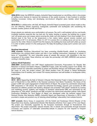 Safe School Policies and Practices 
Plan Nepal 
This study is commissioned by Plan Nepal in the support from NDRC Nepal 
2006-2010: Under the DIPECHO projects, ActionAid Nepal emphasized on retrofitting which is the process of adding extra features to improve the resistance of the unsafe structures. It also involved in activities including awareness raising and developing non-structural mitigation plans besides school building retrofitting. 
2010-2012: In collaboration with DoE, MS Nepal, ActionAid Nepal promoted green school model as they are cost effective, climate responsive, ecologically sustainable and earthquake safe considering the extreme weather patterns of hills and Terai. 
Green schools are relatively more comfortable in all seasons. The roof is well insulated with low cost locally available insulation materials like rice husk ash. For better shading in summer, the building has a green roof with green grass and creeper plants covering the whole roof and shading it from direct sunlight. It is a thermal asset in the Terai as the temperature a few meters below ground remains constant and comfortable at 25° C in all seasons. When it is 42° C in summer this is a cooling source yet can be a heat source for the winter. Hence to benefit from this treasure, the building has loose earth skirt piled up around it in order to better connect it to the underground. This helps the building to keep cool in summer and warm in winter. 
Handicap International 
2008 onwards: Handicap International has been promoting disable-friendly schools by introducing modifications into existing school system and also in new building constructions. Assessment of schools in terms of “accessibility” for most vulnerable group of people like persons with disabilities is the key component of the project. These initiatives are under the partnership with NSET, DIPECHO and partners working in disability issues. 
Lutheran World Federation 
2006-2007: DanChurchAid and LWF Nepal implemented Community Preparedness for Disaster Risk Reduction in Central and Eastern Nepal, a DIPECHO Project, under the funding support from ECHO. This project covered 52 vulnerable communities of Jhapa and Rautahat districts and Kathmandu valley. Under the scope of work, this project trained 150 school teachers from 70 schools in School Earthquake Preparedness from 6 batches, and trained 734 masons/technicians and self-builders in earthquake safety construction. 
Mercy Corps 
2010 - 2013: Supporting the Role of Schools in Disaster Risk Reduction Project is being implemented as a part of Reach-Out to Asia (ROTA) in the financial assistance from Qatar Foundation. The theme of the project is DRR and youth engagement in Kailali District of Nepal. The project has contributed school level DRR components in 150 schools. The project has enhanced knowledge, capacity and awareness of DRR education for children, parents and teachers; designed and promoted "safe school" standards by training and mobilizing parents, students, and teachers to champion school-based DRR; and advocated for the integration of "safe school" standards and DRR curriculum into district-level education policies. Safe School Construction Guideline for Terai Region of Nepal was developed under the technical support from National Disaster Risk Reduction (NDRC), ActionAid Nepal and Department of Education in 2012 which provided a simple and practical way of reducing school buildings’ vulnerability from multiple hazards. 
2007 onwards: Mercy Corps, in cooperation with the Kailali and Kanchanpur District Chapter of the Nepal Red Cross Society, implemented Disaster Risk Reduction Initiatives Terai region of Far-west Nepal. The project was financially supported by the European Commission through its Humanitarian Aid department. The project successfully reduced disaster risks in schools and communities through increased awareness and capacity of vulnerable communities/schools to prepare for and respond to frequent natural disasters. 
 