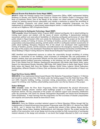 Safe School Policies and Practices 
Plan Nepal 
This study is commissioned by Plan Nepal in the support from NDRC Nepal 
National Disaster Risk Reduction Centre Nepal (NDRC) 
2010-11: Under the financial support from Canadian Cooperation Office, NDRC implemented Building Resilience to Disaster and Climate Change Impact on Women and Children Project in Banganga River Basin of Kapilvastu District. One of the themes of the project was school safety program. The project worked for reducing natural hazard vulnerability and created a mechanism to support the retrofitting of school buildings. Community and school based climate change adaptation programme was also implemented by establishing a school-based meteorological station. A model school retrofitting work was carried out in Niglihawa VDC of Kapilvastu District. 
National Society for Earthquake Technology- Nepal (NSET) 
1999 onwards: School Earthquake Safety Program (SESP) reduced earthquake risk in school buildings by training local masons and students with the means of seismic retrofitting. It demonstrated technical, economical, political and socio-cultural feasibilities of enhancing earthquake performance of about 300 public schools in Nepal located within and outside the Kathmandu Valley. This project set the three sub- components, namely, (i) Training of masons, (ii) Training of teachers, parents and students on earthquake preparedness and preparedness planning, and (iii) seismic retrofit or earthquake-resistant reconstruction of public school buildings. Emergency Response Plan of the schools was developed which supplemented training of teachers, parents, and the community and drills based on the emergency response plan. Within the scope of the project, it has developed “Hand-Book for Seismic Resistant Construction and Retrofitting of School Buildings in Nepal Training Manual for School Based Earthquake Preparedness Program”. 
NSET identified and implemented measures to reduce the vulnerability through retrofitting of existing buildings or construction of new buildings; raised awareness of earthquake risks and preparedness of teachers students, local and government officials and the local communities; and trained local masons on earthquake-resistant building construction technology. In this initiatives, the role of OFDA/USAID; UNICEF Give 2 Asia Global Fund for Children; GeoHazards International, USA Maiko High School, Kobe, Japan Support for International Disaster Education, SIDE Kobe; SNV Nepal; Room to Read; Help Nepal; World Bank; Action Aid Nepal; DoE; Save the Children Alliance; World Vision; Lutheran World Federation; Municipalities; different Chapters of Rotary Club and Business Enterprises and Communities of Nepal was crucial. 
Nepal Red Cross Society (NRCS) 
2004-2012: It has implemented School based Disaster Risk Reduction Preparedness Projects in 13 Districts and served to construct more than 120 schools under the funding support from EU, Finish Red Cross, IFRC, and LARC. Capacity building, training, awareness raising, preparedness, small scale mitigation work, support for drinking water facilities, school building reconstruction were the key features of the project. 
Oxfam GB Nepal 
2006 onwards: Under the River Basin Programme, Oxfam implemented the physical infrastructure improvement (building disaster resistant school buildings) project in 3 schools of Nawalparasi and Kapilvastu districts. The key component of the project was technical support and community mobilization under the partnership with Centre for Disaster Management (Rupandehi) and Indreni Rural Development Centre (Kapilvastu). A major learning from the programme was that awareness of disaster preparedness and response and construction should be done hand in hand. 
Save the children 
2009-2011: Save the Children provided technical support to District Education Offices through DoE for implementation of School Infrastructure Improvement Programme under EFA/SSR in 21 districts from 2009 to 2010, and 11 districts from 2010 to 2011), covering 844 schools in Doti, Achham, Bajura, Bardia, Mugu, Kalikot, Rukum, Rolpa, Baglung, Sindhupalchowk and Udayapur Districts. The project ensured the quality of the construction work as per design and drawing provided by DoE, incorporation of earthquake resistant elements in the design and estimates. It was learnt that budget allocated by DoE is not enough  
