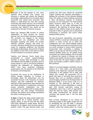 Safe School Policies and Practices 
Plan Nepal 
This study is commissioned by Plan Nepal in the support from NDRC Nepal 
prepared. In the last decade or two, many agencies have invested time, energy and resources in making safe schools and people’s knowledge, understanding and awareness about structurally safe schools have increased. They helped in undermining the myth that creating structurally safe school requires a lot of financial resources. Civil society organizations have raised awareness that children’s lives should not be compared for the sake of financial resources. 
Nepal has designed DRR curricula to reduce vulnerability to local hazards for formal, informal and out-of-school education programs. This curriculum was aligned to the existing curriculum and was established only after thoroughly assessing and taking into account children’s aptitude, capacity and level. Co- curricular education retrofits the formal education system by supplying additional and life-skills knowledge simultaneously. Government of Nepal has allotted at least 25% of the total curriculum in formal schools to co-curricular activities. 
Teachers and Resource Centre heads have participated in various capacity-building activities to sharpen their knowledge to work with children from the ECED to secondary level of formal schools as well as non-formal institutions. Adopting the philosophy of ‘building-back- better’ they have promoted emergency preparedness and risk reduction in the aftermath of disasters and emergencies. 
Awareness has grown on the significance of climate change, reflecting an increase in knowledge about this phenomenon and the associated increase in the frequency of natural disasters and their implications for children’s education. Public consciousness about disaster risk and school protection is accelerating awareness among education stakeholders too. The government has committed itself to seeing schools disaster-free and safe through international protocols. The political will to change commitment into action is slowing growing. 
6. Gaps: In Nepal, the deep-rooted mindset that schools should be in remote locations works against safety, as does the fact that the public land freely allocated is usually cheap. The land donated out of religious merit-earning motives is similarly unsafe. The gap between policy and practice has seen many schools be renovated without assessing their physical vulnerability or fulfilling the provisions of the National Building Code. The quality of school building construction is often sub-standard because of tendering processes are not transparent. Too often policies ignore structural safety issues or, if they do consider them, do not make addressing them mandatory. The majorities of parents choose a school for their children based on the quality of education it offers in general and its educational performance in particular and accord safety standards little priority. 
The role of hazard, vulnerability, and capacity analysis (HVCA) is crucial but unfortunately, such analysis is rarely carried out or taken into consideration. Few new school buildings adhere to building codes and land-use and hazard maps are rarely consulted or hazard safety measures incorporated while constructing a building. If HVCA is not carried out and the provisions of the National Building Code are not upheld during construction, new school buildings will not be able to withstand the impacts of disasters and both teachers and students will always feel a nagging sense of fear that will render children unable to grasp and teachers unable to deliver lessons at their potential. 
While it is true that budgetary limitations and the absence of a clear policy and governmental guidance have negatively impacted safe-school construction, if the political will to build safe schools truly existed, the government will no doubt take steps to overcome those constraints. Because there are no conditions attached to annual budget provided from the Department of Education (DoE), it is not always used as it is intended to. The difference in the level of understanding of various stakeholders is another gap. One common reservation among all stakeholders stems from a lack of appreciation about the need for safety, while teachers may feel safety considerations will increase their workload and parents that it will cost them financially. 
Most curricula developed so far focuses on educating people on the subject matters but not on developing the real life skills; it discusses ‘symptoms’ but not their ‘consequences’’ and is problem- rather than solution-centric. As a result,  