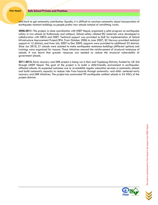 Safe School Policies and Practices 
Plan Nepal 
This study is commissioned by Plan Nepal in the support from NDRC Nepal 
and hard to get community contribution. Equally, it is difficult to convince community about incorporation of earthquake resistant buildings as people prefer new schools instead of retrofitting works. 
2006-2011: The project, in close coordination with NSET Nepal, organized a pilot program on earthquake safety in two schools (in Kathmandu and Lalitpur). School safety related IEC materials were developed in collaboration with NRCS and NSET. Technical support was provided to DoE for implementation of School Infrastructure Improvement Project/EFA. From October 2006 to June 2007, SC Norway provided technical support in 12 districts, and from July 2007 to Dec 2009, supports were provided to additional 23 districts. Since Jan 2010, 21 schools were assisted to make earthquake resistance buildings (different options) and trainings were organized for masons. These initiatives ensured the reinforcement of structural resistance of schools. It was learnt that greater resources are needed to reduce the structural vulnerability of government schools. 
2011-2013: Early recovery and DRR project is being run in Ilam and Taplejung Districts, funded by UK Aid through UNDP Nepal. The goal of the project is to build a child-friendly environment in earthquake- affected schools. Its expected outcomes are to re-establish regular education services in community schools and build community capacity to reduce risks from hazards through community- and child- centered early recovery and DRR initiatives. The project has constructed 99 earthquake resilient schools in 24 VDCs of the project districts. 
 