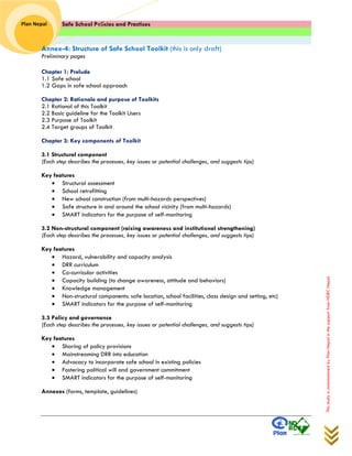 Safe School Policies and Practices 
Plan Nepal 
This study is commissioned by Plan Nepal in the support from NDRC Nepal 
Annex-4: Structure of Safe School Toolkit (this is only draft) 
Preliminary pages 
Chapter 1: Prelude 
1.1 Safe school 
1.2 Gaps in safe school approach 
Chapter 2: Rationale and purpose of Toolkits 
2.1 Rational of this Toolkit 
2.2 Basic guideline for the Toolkit Users 
2.3 Purpose of Toolkit 
2.4 Target groups of Toolkit 
Chapter 3: Key components of Toolkit 
3.1 Structural component 
(Each step describes the processes, key issues or potential challenges, and suggests tips) 
Key features 
 Structural assessment 
 School retrofitting 
 New school construction (from multi-hazards perspectives) 
 Safe structure in and around the school vicinity (from multi-hazards) 
 SMART indicators for the purpose of self-monitoring 
3.2 Non-structural component (raising awareness and institutional strengthening) 
(Each step describes the processes, key issues or potential challenges, and suggests tips) 
Key features 
 Hazard, vulnerability and capacity analysis 
 DRR curriculum 
 Co-curricular activities 
 Capacity building (to change awareness, attitude and behaviors) 
 Knowledge management 
 Non-structural components: safe location, school facilities, class design and setting, etc) 
 SMART indicators for the purpose of self-monitoring 
3.3 Policy and governance 
(Each step describes the processes, key issues or potential challenges, and suggests tips) 
Key features 
 Sharing of policy provisions 
 Mainstreaming DRR into education 
 Advocacy to incorporate safe school in existing policies 
 Fostering political will and government commitment 
 SMART indicators for the purpose of self-monitoring 
Annexes (forms, template, guidelines) 
