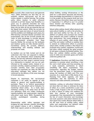 Safe School Policies and Practices 
Plan Nepal 
This study is commissioned by Plan Nepal in the support from NDRC Nepal 
these curricula often create havoc and generate ‘fear’. Other limitations are that they do not explicitly address socio-psycho and do not involve people in creative learning. The existing policy allows teachers to select reference materials to suit their lessons. Such flexibility is a good way to generate innovation but most teachers do not use any reference materials and those who do often do not use materials that suit the Nepali local context. While the curricula do address the types and nature of natural hazards and the problems and challenges each poses, too little learning is directed disaster prevention and preparedness. Nor do the curricula consider the value of local knowledge to provide physical and environmental protection from these hazards. Neither the curricula nor the textbooks and teachers’ guides are fully disaster-sensitive. Correlations among the curricula, children’s understandings and teaching methods and processes are weak. 
As teachers are not fully trained and do not understand what they are supposed to deliver, they are not enthusiastic about conducting DRR lessons. The fact that reference materials are not provided and are their usage is optional serves as a disincentive to teachers who are not well- informed on the subject matter. Instead of co- curricular activities, students participate in extra- curricular activities. Even when co-curricular activities are organized, too often the DRR and safe-school messages they deliver are not reinforced by the delivery of the same messages in formal education. 
Despite its importance, the non-structural component is not really an agenda of safe schools in general and capacity-building in particular. There is no ‘uniform governmental definition of a safe school’ and no ‘indicators for monitoring’ school safety. As a result, many institutions working in this sector have set their own definitions, which vary widely. Inadequate capacity-building and empowerment regarding safe-school issues leave SMCs ill-prepared to provide psychological counselling during disasters. 
Disseminating public safety messages and bridging the gap between scientific knowledge and people’s science is still a challenge. The DoE’s flash reports contain no information about school facilities, existing infrastructures or the need for a safe-school approach and learning. Some knowledge documentation is in place but it is at the project not the program level and very patchy. Because information about past learning is fragmented, it is difficult to use it to predict future situation and thereby tailor upcoming initiatives adequately. 
School safety policies should reflect physical and socio-cultural realities as well as the priorities of state and local entities but they do not. The plethora of policies and provisions has created some confusion and made it difficult to monitor their performance. The crucial challenge is the influence of party politics, which divides SMCs and PTAs and makes it difficult to mobilize them to embark on collaborative efforts to promote school safety. Another problem is that Nepal has produced many policies, regulations, frameworks and plans without assessing the good practices of and gaps in already formulated policies. Thus, these new policies sideline previous policies, some of which were extremely good, and further undermine political will. 
7. Implications: Guardians and SMCs have little motivation to promote school retrofitting is that this work is both tedious and time-consuming. As a result, community contributions to school retrofitting fall below expectations. Poor transparency regarding the budget received from the government results in confrontations among the members of SMCs and PTAs over resources. As a result, there is little chance of co- financing from donor agencies, and local stakeholders lose the motivation to share resources and make community contributions. 
Institutions working on safe-school initiatives do not share their own ideas or embrace the ideas of others. As a result, coordination is poor and rivalry is high. Progress in the use of knowledge to build a culture of safety and resilience has been slow because of poor knowledge management. Poor documentation has resulted in the loss of crucial information and knowledge and each successive safe-school initiative has to start again from scratch. Because school safety is not the main focus of existing policy, school safety and preparedness are optional rather than, as they ought to be, mandatory. 
 