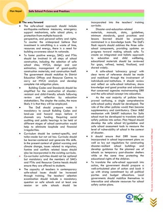 Safe School Policies and Practices 
Plan Nepal 
This study is commissioned by Plan Nepal in the support from NDRC Nepal 
8. The way forward  The safe-school approach should include earthquake-resilience measures, emergency support mechanisms, safe school plans, a protection-from-multiple-hazards perspective, and personal safety and rights. To counter the widespread believe that investment in retrofitting is a waste of time, resources and energy, there is a need for building awareness about its rationale. 
 To foster positive energy, SMCs and PTAs should be involved in all steps of school construction, including the selection of safe school sites; HVCA; design and cost estimation; management of good-quality construction materials; and construction itself. The government should mobilize its District Education Offices and Resource Centres to carry out HVCA analysis and develop complete risk mitigation plans. 
 Building Codes and Standards should be simplified for the construction of disaster- resistant and child-friendly schools following review and reflection by education stakeholders. The simpler the codes, the more likely it is that they will be employed. 
 The DoE should prepare make it mandatory to consult Building Codes and land-use and hazard maps before it channels any funding. Requiring social auditing and public hearings to be held at different stages of school construction would help to eliminate loophole and financial irregularities. 
 Curriculum should be context-specific, and tailor-made but not ad hoc. Curricula should be learner-cantered and generate life skills. In the present context of global warming and climate change, issues related to migration, famine and conflicts related issues should also be incorporated in the existing curricula. 
 Co-curricular activities should not be optional but mandatory and the members of SMCs and PTAs and Resource Centre heads should ensure they are offered to students. 
 The capacity of teachers in contemporary safe-school issues should be increased through training. The teachers’ selection examination should include a mandatory question on safe schools and at least one session on safe schools should be 
incorporated into the teachers’ training curricula. 
 Disaster-and-education-related materials, manuals, data, guidelines, minimum standards, good practices and lessons learned should be properly maintained in a knowledge bank. The DoE’s flash reports should address the three safe- school components, providing updates on progress toward making schools safe. To create an integrated and holistic approach to education and child wellbeing, educational materials should be reviewed for gaps, refined, tested, finalized, and shared widely. 
 A safe-school ‘advocacy group’ with clear terms of reference should be made and mobilized through the involvement of individuals and institutions. It should review and reflect on safe-school initiatives, share knowledge and good practice and advocate that concerned agencies mainstreaming DRR and the safe-school concept into education. 
 As the vast majority of policies have proved confusing, a single comprehensive safe-school policy should be developed. The role of the other policies would then become supplementary and contributory. Clear M&E mechanism with SMART indicators for Safe school must be developed to translate school safety policies into action. Plan Nepal should develop the safe school kit/guideline and safe school assessment tools to measure the level of vulnerability of school in the context of disaster. 
 It should ensure that DRR issues are incorporated in school improvement plans as well as lay out regulations for constructing disaster-resilient school buildings and develop guidance for the planned use of schools as temporary post-disaster shelters while at the same time protecting the educational rights of the children. 
 To translate the safe-school approach into action, the government should prepare a well-articulated plan of action and back it up with strong commitment by all political parties and budget allocations. Local governments should mobilize themselves to internalize and allocate resources for school safety action plans. 
 