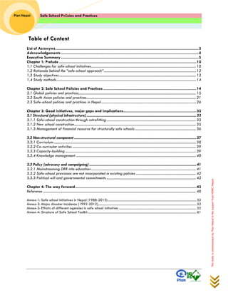 Safe School Policies and Practices 
Plan Nepal 
This study is commissioned by Plan Nepal in the support from NDRC Nepal 
Table of Content 
List of Acronyms ..................................................................................................................................... 3 
Acknowledgements ................................................................................................................................ 4 
Executive Summary ................................................................................................................................ 5 
Chapter 1: Prelude ................................................................................................................................ 10 
1.1 Challenges for safe-school initiatives ..................................................................................................................... 10 
1.2 Rationale behind the “safe-school approach” ....................................................................................................... 12 
1.3 Study objectives ......................................................................................................................................................... 13 
1.4 Study methods ............................................................................................................................................................ 14 
Chapter 2: Safe School Policies and Practices ....................................................................................... 14 
2.1 Global policies and practices ................................................................................................................................... 15 
2.2 South Asian policies and practices .......................................................................................................................... 21 
2.3 Safe-school policies and practices in Nepal .......................................................................................................... 26 
Chapter 3: Good initiatives, major gaps and implications .................................................................... 32 
3.1 Structural (physical infrastructure) ................................................................................................................................. 33 
3.1.1 Safe-school construction through retrofitting .................................................................................................... 33 
3.1.2 New school construction ........................................................................................................................................ 35 
3.1.3 Management of financial resource for structurally safe schools .................................................................... 36 
3.2 Non-structural component ................................................................................................................................................ 37 
3.2.1 Curriculum ............................................................................................................................................................... 38 
3.2.2 Co-curricular activities .......................................................................................................................................... 39 
3.2.3 Capacity-building .................................................................................................................................................. 39 
3.2.4 Knowledge management ...................................................................................................................................... 40 
3.3 Policy (advocacy and campaigning) .............................................................................................................................. 41 
3.2.1 Mainstreaming DRR into education ..................................................................................................................... 41 
3.3.2 Safe-school provisions are not incorporated in existing policies ................................................................... 42 
3.3.3 Political will and governmental commitments .................................................................................................... 42 
Chapter 4: The way forward ................................................................................................................. 43 
Reference ........................................................................................................................................................................... 48 
Annex-1: Safe school initiatives in Nepal (1988-2013) .............................................................................................................. 52 
Annex-2: Major disaster incidence (1992-2012) .......................................................................................................................... 52 
Annex-3: Efforts of different agencies in safe school initiatives ................................................................................................ 55 
Annex-4: Structure of Safe School Toolkit ....................................................................................................................................... 61 
 