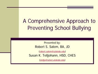 A Comprehensive Approach to
Preventing School Bullying
Presented by:
Robert S. Salem, BA, JD
(robert.salem@utoledo.edu)
Susan K. Telljohann, HSD, CHES
(stelljo@utnet.utoledo.edu)
 