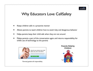 Why Educators Love CellSafety

•   Keeps children safe in a proactive manner

•   Allows parents to teach children how to avoid risky and dangerous behavior

•   Helps parents keep their child safe when they are not around

•   Makes parents a part of the conversation again, and returns responsibility for
    child’s use of technology to the parents




           Parental guidance & responsibility
 