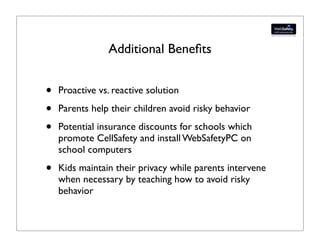 Additional Beneﬁts


•   Proactive vs. reactive solution

•   Parents help their children avoid risky behavior

•   Potential insurance discounts for schools which
    promote CellSafety and install WebSafetyPC on
    school computers

•   Kids maintain their privacy while parents intervene
    when necessary by teaching how to avoid risky
    behavior
 