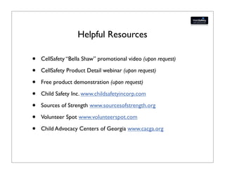 Helpful Resources

•   CellSafety “Bella Shaw” promotional video (upon request)

•   CellSafety Product Detail webinar (upon request)

•   Free product demonstration (upon request)

•   Child Safety Inc. www.childsafetyincorp.com

•   Sources of Strength www.sourcesofstrength.org

•   Volunteer Spot www.volunteerspot.com

•   Child Advocacy Centers of Georgia www.cacga.org
 