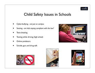 Child Safety Issues in Schools

•   Cyber-bullying - not just on campus

•   Sexting - are kids staying compliant with the law?

•   Text-cheating

•   Texting while driving (high school)

•   Online predators

•   Suicide, gun, and drug talk
 