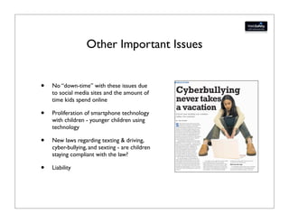 Other Important Issues


•   No “down-time” with these issues due
    to social media sites and the amount of
    time kids spend online

•   Proliferation of smartphone technology
    with children - younger children using
    technology

•   New laws regarding texting & driving,
    cyber-bullying, and sexting - are children
    staying compliant with the law?

•   Liability
 
