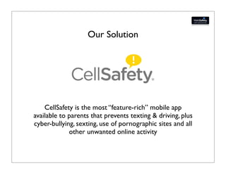 Our Solution




    CellSafety is the most “feature-rich” mobile app
available to parents that prevents texting & driving, plus
cyber-bullying, sexting, use of pornographic sites and all
             other unwanted online activity
 