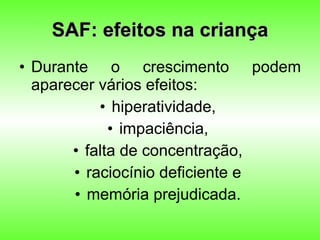 SAF: efeitos na criança Durante o crescimento podem aparecer vários efeitos:  hiperatividade,  impaciência,  falta de concentração,  raciocínio deficiente e  memória prejudicada.  