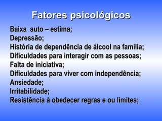 Fatores psicológicos Baixa  auto – estima; Depressão; História de dependência de álcool na família; Dificuldades para interagir com as pessoas; Falta de iniciativa; Dificuldades para viver com independência; Ansiedade; Irritabilidade; Resistência à obedecer regras e ou limites; 