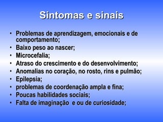 Sintomas e sinais Problemas de aprendizagem, emocionais e de comportamento ; Baixo peso ao nascer; Microcefalia; Atraso do crescimento e do desenvolvimento; Anomalias no coração, no rosto, rins e pulmão; Epilepsia; problemas de coordenação ampla e fina;  Poucas habilidades sociais; Falta de imaginação  e ou de curiosidade; 