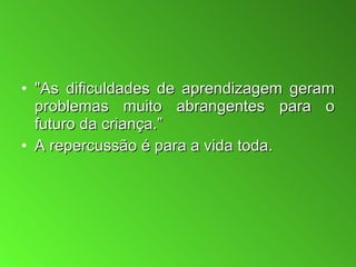 "As dificuldades de aprendizagem geram problemas muito abrangentes para o futuro da criança.”  A repercussão é para a vida toda.  