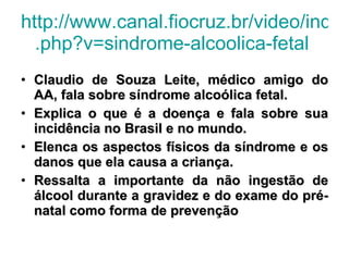http://www.canal.fiocruz.br/video/index . php ?v= sindrome-alcoolica-fetal   Claudio de Souza Leite, médico amigo do AA, fala sobre síndrome alcoólica fetal.  Explica o que é a doença e fala sobre sua incidência no Brasil e no mundo.  Elenca os aspectos físicos da síndrome e os danos que ela causa a criança.  Ressalta a importante da não ingestão de álcool durante a gravidez e do exame do pré-natal como forma de prevenção  