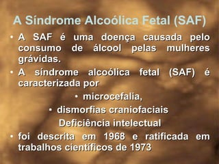 A Síndrome Alcoólica Fetal (SAF) A SAF é uma doença causada pelo consumo de álcool pelas mulheres grávidas.  A síndrome alcoólica fetal (SAF) é caracterizada por  microcefalia,  dismorfias craniofaciais  Deficiência intelectual foi descrita em 1968 e ratificada em trabalhos científicos de 1973  