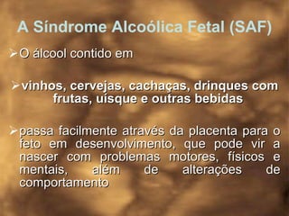 A Síndrome Alcoólica Fetal (SAF) O álcool contido em  vinhos, cervejas, cachaças, drinques com frutas, uísque e outras bebidas   passa facilmente através da placenta para o feto em desenvolvimento, que pode vir a nascer com problemas motores, físicos e mentais, além de alterações de comportamento   