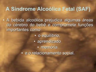 A Síndrome Alcoólica Fetal (SAF) A bebida alcoólica prejudica algumas áreas do cérebro do bebê e compromete funções importantes como  o equilíbrio,  aprendizado  memória  e o relacionamento social. 