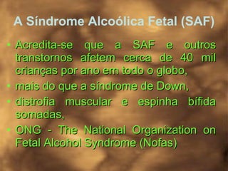 A Síndrome Alcoólica Fetal (SAF) Acredita-se que a SAF e outros transtornos afetem cerca de 40 mil crianças por ano em todo o globo,  mais do que a síndrome de Down,  distrofia muscular e espinha bífida somadas, ONG - The National Organization on Fetal Alcohol Syndrome (Nofas)   