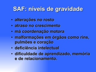 SAF: níveis de gravidade alterações no rosto atraso no crescimento má coordenação motora malformações em órgãos como rins, pulmões e coração  deficiência intelectual dificuldade de aprendizado, memória e de relacionamento.  