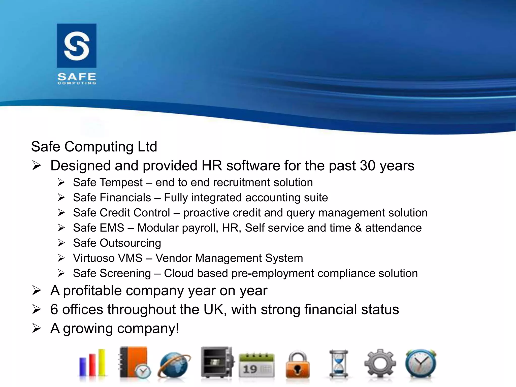 Safe Computing Ltd
 Designed and provided HR software for the past 30 years
 Safe Tempest – end to end recruitment solution
 Safe Financials – Fully integrated accounting suite
 Safe Credit Control – proactive credit and query management solution
 Safe EMS – Modular payroll, HR, Self service and time & attendance
 Safe Outsourcing
 Virtuoso VMS – Vendor Management System
 Safe Screening – Cloud based pre-employment compliance solution
 A profitable company year on year
 6 offices throughout the UK, with strong financial status
 A growing company!
 