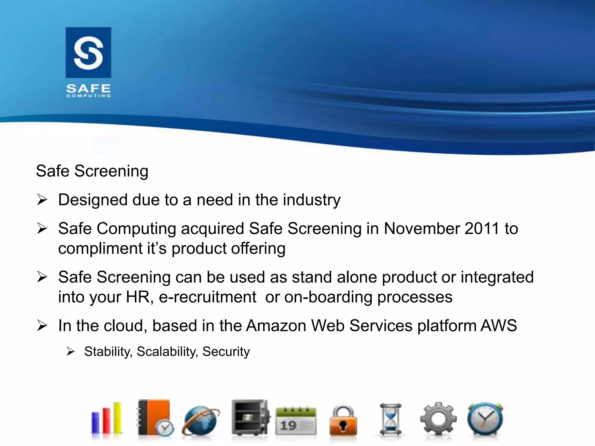 Safe Screening
 Designed due to a need in the industry
 Safe Computing acquired Safe Screening in November 2011 to
compliment it’s product offering
 Safe Screening can be used as stand alone product or integrated
into your HR, e-recruitment or on-boarding processes
 In the cloud, based in the Amazon Web Services platform AWS
 Stability, Scalability, Security
 