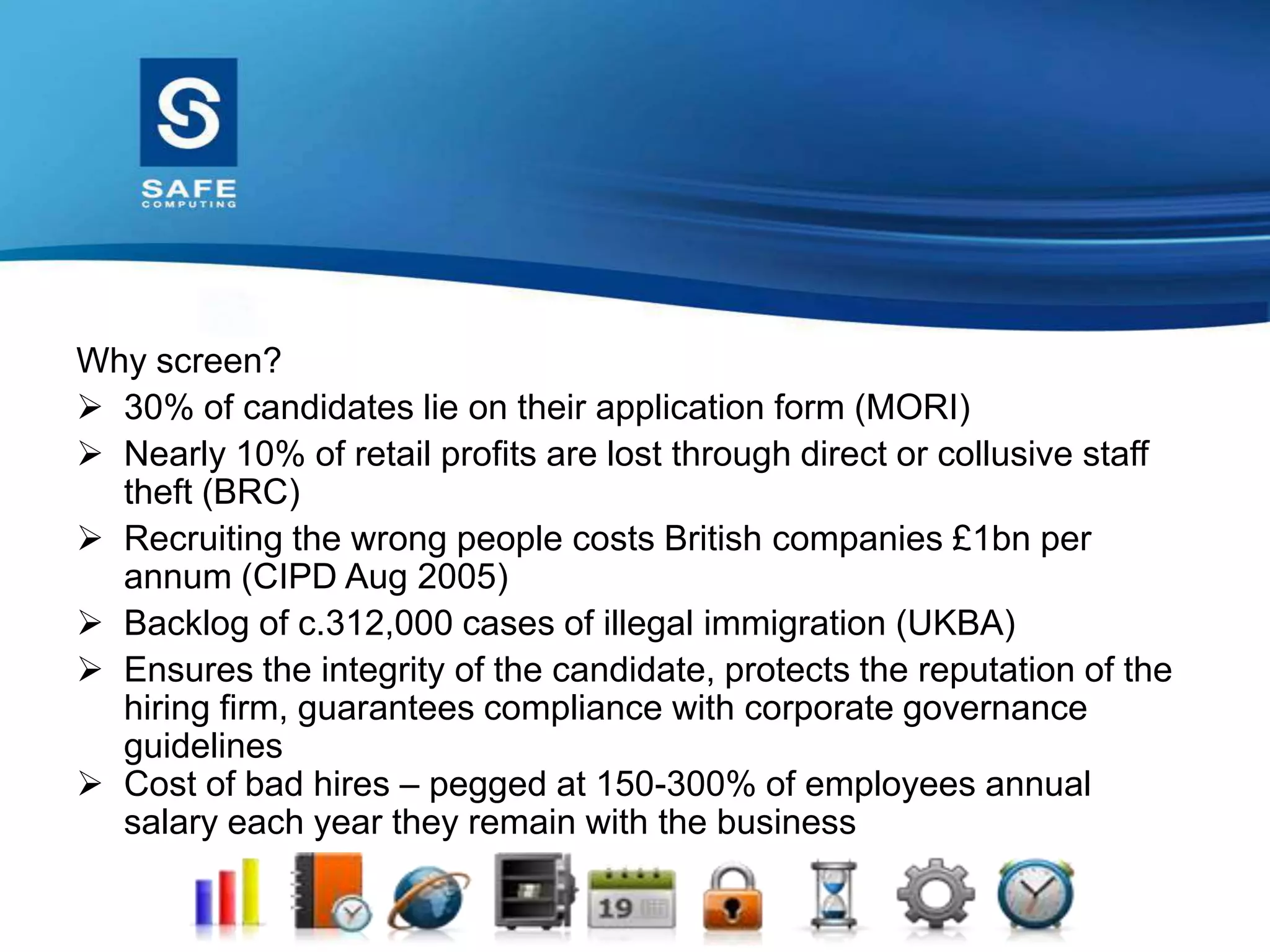 Why screen?
 30% of candidates lie on their application form (MORI)
 Nearly 10% of retail profits are lost through direct or collusive staff
theft (BRC)
 Recruiting the wrong people costs British companies £1bn per
annum (CIPD Aug 2005)
 Backlog of c.312,000 cases of illegal immigration (UKBA)
 Ensures the integrity of the candidate, protects the reputation of the
hiring firm, guarantees compliance with corporate governance
guidelines
 Cost of bad hires – pegged at 150-300% of employees annual
salary each year they remain with the business
 