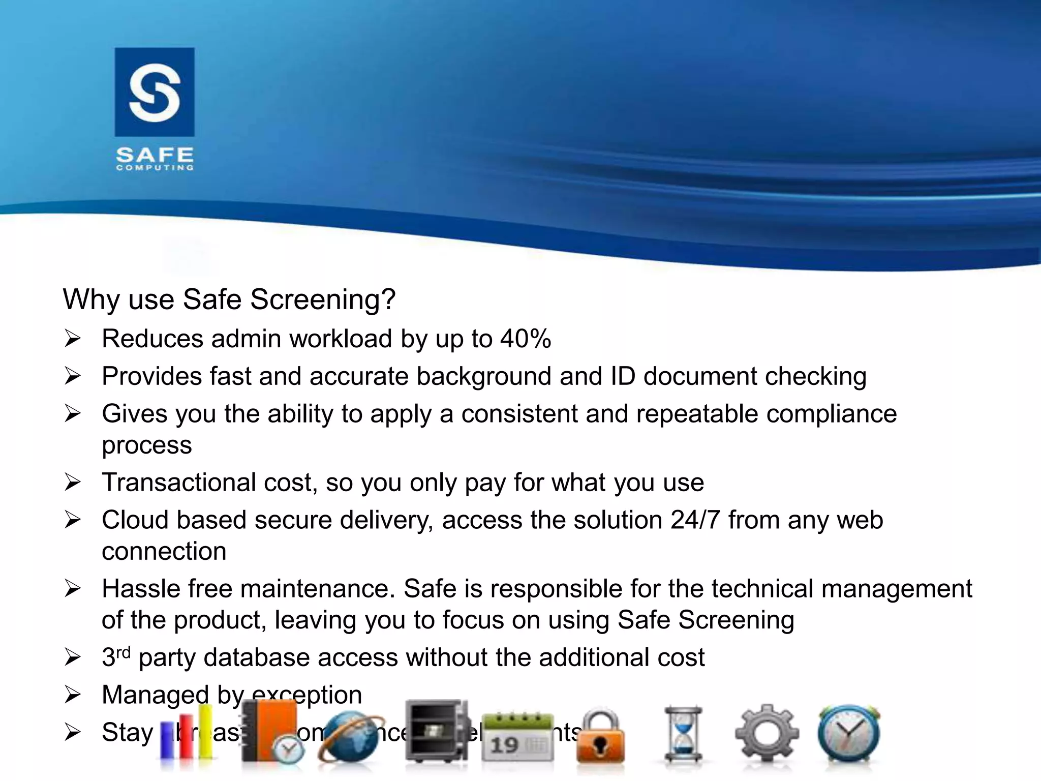 Why use Safe Screening?
 Reduces admin workload by up to 40%
 Provides fast and accurate background and ID document checking
 Gives you the ability to apply a consistent and repeatable compliance
process
 Transactional cost, so you only pay for what you use
 Cloud based secure delivery, access the solution 24/7 from any web
connection
 Hassle free maintenance. Safe is responsible for the technical management
of the product, leaving you to focus on using Safe Screening
 3rd party database access without the additional cost
 Managed by exception
 Stay abreast of compliance developments
 